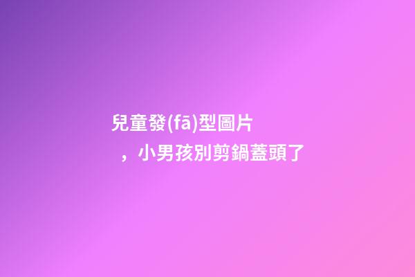 兒童發(fā)型圖片，小男孩別剪鍋蓋頭了-第1張-觀點-玄機派